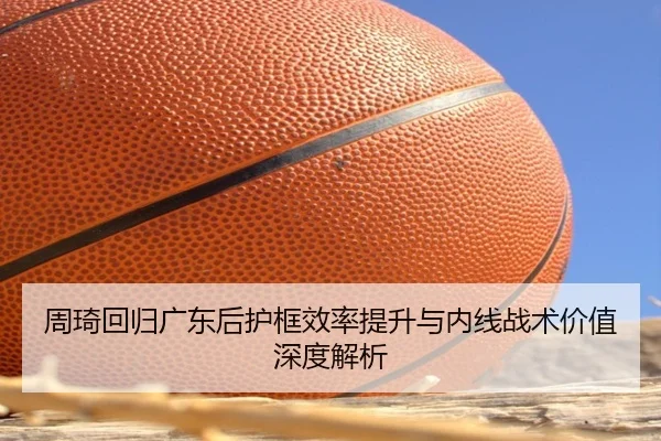周琦回归广东后护框效率提升与内线战术价值深度解析
